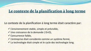 Le contexte de la planification à long terme était caractère par:
 L’environnement stable, simple et prévisible,
 Une croissance de la demande ( D>O),
 Concurrence faible,
 L’entreprise était considerée comme un système fermé,
 La technologie était simple et le cycle des technologie long.
Le contexte de la planification à long terme
 