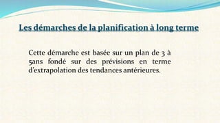 Cette démarche est basée sur un plan de 3 à
5ans fondé sur des prévisions en terme
d’extrapolation des tendances antérieures.
Les démarches de la planification à long terme
 