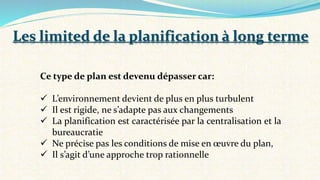 Ce type de plan est devenu dépasser car:
 L’environnement devient de plus en plus turbulent
 Il est rigide, ne s’adapte pas aux changements
 La planification est caractérisée par la centralisation et la
bureaucratie
 Ne précise pas les conditions de mise en œuvre du plan,
 Il s’agit d’une approche trop rationnelle
Les limited de la planification à long terme
 