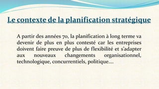 A partir des années 70, la planification à long terme va
devenir de plus en plus contesté car les entreprises
doivent faire preuve de plus de flexibilité et s’adapter
aux nouveaux changements organisationnel,
technologique, concurrentiels, politique….
Le contexte de la planification stratégique
 