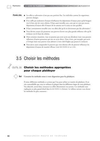 Planification C3 LE GUIDE DU PLAIDOYER CONSEILS PRATIQUES POUR APPROCHER UN PLAIDOYER 
42 
Points clés  Les alliés et adversaires n’ont pas une position fixe. Les individus comme les organismes 
peuvent changer. 
 Il ne suffit pas seulement d’essayer d’influencer les dépositaires d’enjeux pour qu’ils bougent 
vers le bon côté de votre schéma. Il faut aussi travailler avec ceux qui ne sont pas encore 
dépositaires d’enjeux afin d’essayer de les amener sur la scène en tant qu’alliés. 
 Il faut constamment travailler avec vos alliés afin qu’ils ne deviennent pas des adversaires ! 
 Vous devriez essayer de permettre aux pauvres d’avoir une plus grande influence afin qu’ils 
évoluent vers le haut du schéma. 
 Dans certaines situations, vous ne pourrez pas avoir accès aux décideurs mais vous pourrez 
influencer d’autres personnes qui ont un accès direct. Vous n’avez, par exemple, pas accès 
à l’évêque mais vous pouvez vous adresser à votre chef d’église qui pourra le contacter. 
 Vous devez aussi comprendre le pouvoir que vous détenez afin de pouvoir influencer les 
dépositaires d’enjeux de manière efficace (voir SECTIONS A5 et C3.8). 
3.5 Choisir les méthodes 
OUTIL 20 Choisir les méthodes appropriées 
pour chaque plaidoyer 
But Connaître les méthodes mises à votre disposition pour les plaidoyers. 
Il existe différentes méthodes et actions que l’on peut utiliser en matière de plaidoyer. Il est 
très vraisemblable que vous en utiliserez la plupart dans les différentes étapes de votre plaidoyer. 
Vos objectifs, savoir-faire, ressources et cibles déterminent vos actions. Ces méthodes sont 
expliquées en plus grand détail dans la SECTION C4 (Action). Le tableau suivant vous donne 
les méthodes les plus courantes : 
R E S S O U R C E S R O O T S D E T E A R F U N D 
 
