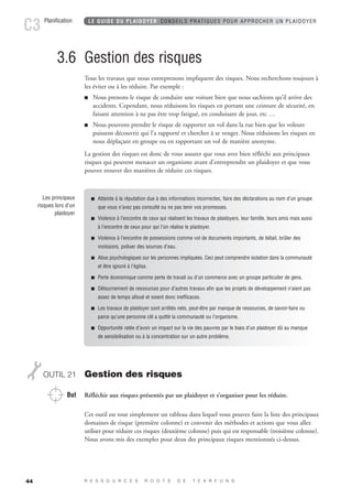 Planification LE GUIDE DU PLAIDOYER CONSEILS PRATIQUES POUR APPROCHER UN PLAIDOYER C3 
44 
3.6 Gestion des risques 
Tous les travaux que nous entreprenons impliquent des risques. Nous recherchons toujours à 
les éviter ou à les réduire. Par exemple : 
 Nous prenons le risque de conduire une voiture bien que nous sachions qu’il arrive des 
accidents. Cependant, nous réduisons les risques en portant une ceinture de sécurité, en 
faisant attention à ne pas être trop fatigué, en conduisant de jour, etc … 
 Nous pouvons prendre le risque de rapporter un vol dans la rue bien que les voleurs 
puissent découvrir qui l’a rapporté et chercher à se venger. Nous réduisons les risques en 
nous déplaçant en groupe ou en rapportant un vol de manière anonyme. 
La gestion des risques est donc de vous assurer que vous avez bien réfléchi aux principaux 
risques qui peuvent menacer un organisme avant d’entreprendre un plaidoyer et que vous 
pouvez trouver des manières de réduire ces risques. 
OUTIL 21 Gestion des risques 
But Réfléchir aux risques présentés par un plaidoyer et s’organiser pour les réduire. 
Cet outil est tout simplement un tableau dans lequel vous pouvez faire la liste des principaux 
domaines de risque (première colonne) et convenir des méthodes et actions que vous allez 
utiliser pour réduire ces risques (deuxième colonne) puis qui est responsable (troisième colonne). 
Nous avons mis des exemples pour deux des principaux risques mentionnés ci-dessus. 
R E S S O U R C E S R O O T S D E T E A R F U N D 
Les principaux 
risques lors d’un 
plaidoyer 
 Atteinte à la réputation due à des informations incorrectes, faire des déclarations au nom d’un groupe 
que vous n’avez pas consulté ou ne pas tenir vos promesses. 
 Violence à l’encontre de ceux qui réalisent les travaux de plaidoyers, leur famille, leurs amis mais aussi 
à l’encontre de ceux pour qui l’on réalise le plaidoyer. 
 Violence à l’encontre de possessions comme vol de documents importants, de bétail, brûler des 
moissons, polluer des sources d’eau. 
 Abus psychologiques sur les personnes impliquées. Ceci peut comprendre isolation dans la communauté 
et être ignoré à l’église. 
 Perte économique comme perte de travail ou d’un commerce avec un groupe particulier de gens. 
 Détournement de ressources pour d’autres travaux afin que les projets de développement n’aient pas 
assez de temps alloué et soient donc inefficaces. 
 Les travaux de plaidoyer sont arrêtés nets, peut-être par manque de ressources, de savoir-faire ou 
parce qu’une personne clé a quitté la communauté ou l’organisme. 
 Opportunité ratée d’avoir un impact sur la vie des pauvres par le biais d’un plaidoyer dû au manque 
de sensibilisation ou à la concentration sur un autre problème. 
 