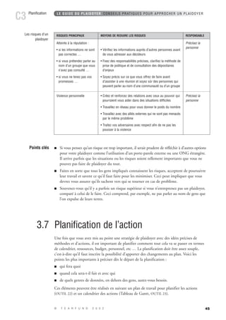 Points clés  Si vous pensez qu’un risque est trop important, il serait prudent de réfléchir à d’autres options 
pour votre plaidoyer comme l’utilisation d’un porte-parole externe ou une ONG étrangère. 
Il arrive parfois que les situations ou les risques soient tellement importants que vous ne 
pouvez pas faire de plaidoyer du tout. 
 Faites en sorte que tous les gens impliqués connaissent les risques, acceptent de poursuivre 
 Souvenez-vous qu’il y a parfois un risque supérieur si vous n’entreprenez pas un plaidoyer, 
comparé à celui de le faire. Ceci comprend, par exemple, ne pas parler au nom de gens que 
l’on expulse de leurs terres. 
45 
LE GUIDE DU PLAIDOYER CONSEILS PRATIQUES POUR APPROCHER UN PLAIDOYER 
leur travail et savent ce qu’il faut faire pour les minimiser. Ceci peut impliquer que vous 
devrez vous assurer qu’ils sachent vers qui se tourner en cas de problème. 
3.7 Planification de l’action 
Une fois que vous avez mis au point une stratégie de plaidoyer avec des idées précises de 
méthodes et d’actions, il est important de planifier comment tout cela va se passer en termes 
de calendrier, ressources, budget, personnel, etc … La planification doit être assez souple, 
c’est-à-dire qu’il faut inscrire la possibilité d’apporter des changements au plan. Voici les 
points les plus importants à préciser dès le départ de la planification : 
 qui fera quoi 
 quand cela sera-t-il fait et avec qui 
 de quels genres de données, en dehors des gens, aurez-vous besoin. 
Ces éléments peuvent être réalisés en suivant un plan de travail pour planifier les actions 
(OUTIL 22) et un calendrier des actions (Tableau de Gantt, OUTIL 23). 
© T E A R F U N D 2 0 0 2 
Planification C3 
RISQUES PRINCIPAUX MOYENS DE REDUIRE LES RISQUES RESPONSABLE 
Atteinte à la réputation : 
• si les informations ne sont 
pas correctes … 
• si vous prétendez parler au 
nom d’un groupe que vous 
n’avez pas consulté … 
• si vous ne tenez pas vos 
promesses … 
• Vérifiez les informations auprès d’autres personnes avant 
de vous adresser aux décideurs 
• Fixez des responsabilités précises, clarifiez la méthode de 
prise de politique et de consultation des dépositaires 
d’enjeux 
• Soyez précis sur ce que vous offrez de faire avant 
d’assister à une réunion et soyez sûr des personnes qui 
peuvent parler au nom d’une communauté ou d’un groupe 
• Créez et renforcez des relations avec ceux au pouvoir qui 
pourraient vous aider dans des situations difficiles 
• Travaillez en réseau pour vous donner le poids du nombre 
• Travaillez avec des alliés externes qui ne sont pas menacés 
par le même problème 
• Traitez vos adversaires avec respect afin de ne pas les 
pousser à la violence 
Précisez la 
personne 
Précisez la 
personne 
Violence personnelle 
Les risques d’un 
plaidoyer 
 