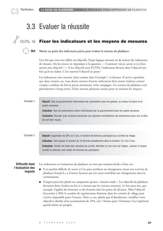 37 
3.3 Evaluer la réussite 
OUTIL 16 Fixer les indicateurs et les moyens de mesures 
But Mettre au point des indicateurs précis pour évaluer la réussite du plaidoyer. 
Une fois que vous avez défini vos objectifs, l’étape logique suivante est de trouver des indicateurs 
de réussite. On les trouve en répondant à la question : « Comment vais-je savoir si j’ai bien 
atteint mes objectifs ? ». Si les objectifs sont FUTES, l’indicateur devient alors l’objectif une 
fois qu’il est réalisé. C’est souvent l’objectif au passé ! 
Les indicateurs sont souvent clairs comme dans l’exemple 1 ci-dessous. Il arrive cependant 
que dans certains cas, vous devrez trouver d’autres indicateurs bien moins évidents comme 
compter combien de fois la presse mentionne votre campagne. Les travaux de plaidoyer sont 
généralement à long terme, il faut souvent plusieurs années pour en mesurer les impacts. 
Exemple 1 Objectif Que le gouvernement réintroduise des subventions pour les graines, au niveau d’origine et en 
quatre semaines. 
Indicateur Que les subventions soient réintroduites par le gouvernement dans les quatre semaines. 
Evaluation Discuter avec certaines personnes qui reçoivent normalement ces subventions pour voir si elles 
les ont bien reçues. 
Les indicateurs et évaluations de plaidoyer ne sont pas toujours faciles à fixer car : 
 Il est parfois difficile de savoir si l’on peut attribuer un changement réussi aux activités de 
plaidoyer lorsqu’il y a d’autres facteurs qui ont aussi contribué aux changements dans la 
communauté. 
 L’impact peut être plutôt un compromis qu’une « réussite totale ». Les objectifs du plaidoyer 
devraient donc évoluer au fur et à mesure que les travaux avancent. Le but peut être, par 
exemple, l’égalité des hommes et des femmes dans les prises de décision. Mais l’objectif 
d’accroître à 50% le nombre de représentants féminins dans les comités de village peut 
s’avérer impossible pour l’instant. Dans ce cas, plutôt que d’abandonner, modifiez votre 
objectif et décidez d’un accroissement de 33%, soit 1 femme pour 2 hommes. Ceci représente 
quand même un progrès. 
Difficulté dans 
l’évaluation des 
impacts 
LE GUIDE DU PLAIDOYER CONSEILS PRATIQUES POUR APPROCHER UN PLAIDOYER 
© T E A R F U N D 2 0 0 2 
Planification C3 
Exemple 2 Objectif Augmenter de 20% en 2 ans, le nombre de femmes participant aux comités de village. 
Indicateur Faire passer le nombre de 10 femmes actuellement dans le comité à 12, d’ici 2 ans. 
Evaluation Vérifier les listes des membres du comité, affichées sur les murs de l’église ; assister à chaque 
comité ou discuter avec toutes les femmes qui participent. 
 