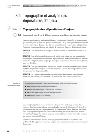 Planification C3 LE GUIDE DU PLAIDOYER CONSEILS PRATIQUES POUR APPROCHER UN PLAIDOYER 
38 
3.4 Topographie et analyse des 
dépositaires d’enjeux 
OUTIL 17 Topographie des dépositaires d’enjeux 
But Comprendre le point de vue de différents groupes sur les problèmes que vous voulez résoudre. 
Avant de commencer des travaux de plaidoyer, il est important d’identifier les personnes avec 
qui vous allez parler et celles avec qui vous allez travailler. On s’y réfère généralement en utilisant 
le terme « dépositaires d’enjeux » car elles ont un intérêt ou un « enjeu » dans ledit problème. 
Nous vous proposons ci-dessous une manière de grouper ou classer les dépositaires d’enjeux. 
GROUPE 1 Ceux directement touchés par la situation comme les communautés locales et les 
syndicats. 
GROUPE 2 Ceux à l’origine de la situation telle qu’elle existe ou qui ont une responsabilité 
officielle pour trouver une solution comme le gouvernement, les fonctionnaires ou les autorités 
locales. Ce sont généralement les groupes cibles pour les travaux de plaidoyer mais ils peuvent 
aussi être des alliés. 
GROUPE 3 Ceux qui se soucient du bien-être des autres et les autres groupes intéressés comme 
les ONG, les groupes de l’église, les sociétés, les médias. Ce sont des alliés potentiels mais ils 
peuvent aussi être des groupes cibles. 
GROUPE 4 Les « acteurs » au niveau international comme les donateurs, les organismes 
dépendant des Nations-Unies, les ONG. Ils peuvent être cibles, alliés ou adversaires. 
Ceci peut être représenté sous la forme d’un tableau comme sur la page suivante. Vous 
trouverez dans la première colonne, les types les plus courants de dépositaires d’enjeux. Il est 
extrêmement rare que tous ces groupes soient les dépositaires d’enjeux pour tous vos travaux. 
Pour chaque problème particulier, vous devrez choisir les principaux dépositaires d’enjeux 
appropriés, développer des relations avec eux, comprendre leur position et travailler avec ceux 
qui peuvent créer une différence. 
Le tableau des dépositaires d’enjeux n’est que partiellement rempli et se rapporte à un 
problème de développement commercial proposé sur la menace d’expulsion d’une communauté 
de ses terres. 
R E S S O U R C E S R O O T S D E T E A R F U N D 
Identifier les 
dépositaires d’enjeux 
Pour identifier les dépositaires d’enjeux, il est intéressant de poser les questions suivantes : 
 Quels sont les groupes ou organismes appropriés ? 
 Qui est la personne appropriée à contacter dans l’organisme ? 
 Quel est leur intérêt ou enjeu particulier dans ledit problème ? 
 Quelle est leur position sur ce problème ? 
 