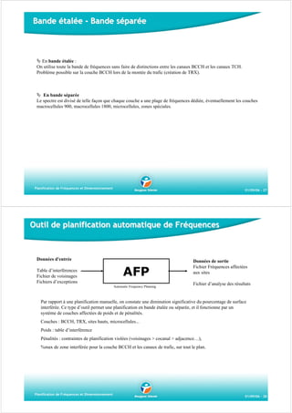 Bande étalée - Bande séparée

En bande étalée :
On utilise toute la bande de fréquences sans faire de distinctions entre les canaux BCCH et les canaux TCH.
Problème possible sur la couche BCCH lors de la montée du trafic (création de TRX).

En bande séparée
Le spectre est divisé de telle façon que chaque couche a une plage de fréquences dédiée, éventuellement les couches
macrocellules 900, macrocellules 1800, microcellules, zones spéciales.

Planification de Fréquences et Dimensionnement

01/09/06 - 27

Outil de planification automatique de Fréquences

Données d'entrée
Table d’interférences
Fichier de voisinages
Fichiers d’exceptions

AFP
Automatic Frequency Planning

Données de sortie
Fichier Fréquences affectées
aux sites
Fichier d’analyse des résultats

Par rapport à une planification manuelle, on constate une diminution significative du pourcentage de surface
interférée. Ce type d’outil permet une planification en bande étalée ou séparée, et il fonctionne par un
système de couches affectées de poids et de pénalités.
Couches : BCCH, TRX, sites hauts, microcellules...
Poids : table d’interférence
Pénalités : contraintes de planification violées (voisinages > cocanal > adjacence…),
%max de zone interférée pour la couche BCCH et les canaux de trafic, sur tout le plan.

Planification de Fréquences et Dimensionnement

01/09/06 - 28

 