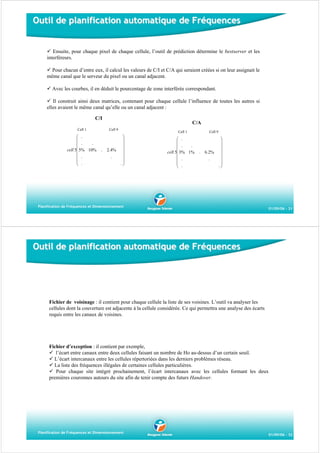 Outil de planification automatique de Fréquences

Ensuite, pour chaque pixel de chaque cellule, l’outil de prédiction détermine le bestserver et les
interféreurs.
Pour chacun d’entre eux, il calcul les valeurs de C/I et C/A qui seraient créées si on leur assignait le
même canal que le serveur du pixel ou un canal adjacent.
Avec les courbes, il en déduit le pourcentage de zone interférée correspondant.
Il construit ainsi deux matrices, contenant pour chaque cellule l’influence de toutes les autres si
elles avaient le même canal qu’elle ou un canal adjacent :
C/I
Cell 1

⎛ .
⎜
.
⎜ .
cell 5⎜ 5% 10%
⎜
⎜ .
⎜ .
⎝

C/A
Cell 9

.

2.4%
.

Cell 1

⎞
⎟
⎟
⎟
⎟
⎟
.⎟
⎠

⎛ .
⎜
.
⎜ .
cell 5⎜ 3% 1%
⎜
⎜ .
⎜ .
⎝

Cell 9

.

6.2%
.

⎞
⎟
⎟
⎟
⎟
⎟
.⎟
⎠

Planification de Fréquences et Dimensionnement

01/09/06 - 31

Outil de planification automatique de Fréquences

Fichier de voisinage : il contient pour chaque cellule la liste de ses voisines. L’outil va analyser les
cellules dont la couverture est adjacente à la cellule considérée. Ce qui permettra une analyse des écarts
requis entre les canaux de voisines.

Fichier d’exception : il contient par exemple,
l’écart entre canaux entre deux cellules faisant un nombre de Ho au-dessus d’un certain seuil.
L’écart intercanaux entre les cellules répertoriées dans les derniers problèmes réseau.
La liste des fréquences illégales de certaines cellules particulières.
Pour chaque site intégré prochainement, l’écart intercanaux avec les cellules formant les deux
premières couronnes autours du site afin de tenir compte des futurs Handover.

Planification de Fréquences et Dimensionnement

01/09/06 - 32

 