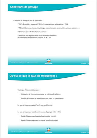 Conditions de passage

Conditions de passage en saut de fréquences :
50 % des cellules atteignent 3 TRX et le reste du réseau urbain atteint 2 TRX.
Maturité du réseau atteinte et traduite par une optimisation des sites (tilts, azimuts, antennes…).
Entame la phase de densification du réseau.
Le réseau doit impérativement avoir une bonne qualité afin
de la maintenir (pour préserver la qualité du BCCH).

Planification de Fréquences et Dimensionnement

01/09/06 - 35

Qu’est ce que le saut de fréquences ?

Technique d'étalement de spectre :
Modulation de l'information utile par un code pseudo aléatoire.
Introduit, à l’origine, par les militaires pour coder les transmissions.

Le saut de fréquence rapide (Fast Frequency Hopping)

Le saut de fréquences lent (Slow Frequency Hopping) : GSM - DCS
Saut de fréquences en bande de base (coupleur à cavité)
Saut de fréquences en mode synthétise (coupleur hybride).

Planification de Fréquences et Dimensionnement

01/09/06 - 36

 