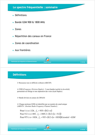 Le spectre fréquentielle : sommaire
Définitions
Bande GSM 900 & 1800 MHz
Zones
Répartition des canaux en France
Zones de coordination
Aux frontières

Planification de Fréquences et Dimensionnement

01/09/06 - 3

Définitions
Ressource rare et difficile à obtenir (ARCEP)

FDD (Frequency Division Duplex) : 2 sous bandes (uplink et downlink)
permettant un filtrage et une séparation des voies (écart duplex)

Bande divisée en canaux de 200 kHz

Chaque porteuse GSM est identifiée par un numéro de canal unique
(ARFCN : Absolute Radio Frequency Channel Number) :

Pour 1 ≤ n ≤ 124, f d = 935 + (0.2 × n )

Pour 512 ≤ n ≤ 885, f d = 1805.2 + (0.2 × (n − 512 ))

Pour 975 ≤ n < 1024, f d = 935 + (0.2 × (n − 1024))Extended − GSM

Planification de Fréquences et Dimensionnement

01/09/06 - 4

 