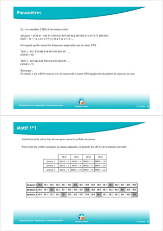 Paramètres

Ex : on considère 2 TRX d’une même cellule
MALIST = [838 841 844 847 850 853 856 859 862 865 868 871 874 877 880 883]
HSN = 15 => 2 1 2 3 3 5 9 4 5 10 2 5 12 13 15…..
On regarde quelles seront les fréquences empruntées par ces deux TRX :
TRX 1 : 841 838 841 844 844 850 862 847…..
(MAIO = 0)
TRX 2 : 847 844 847 850 850 856 868 853…..
(MAIO = 2)
Remarque :
En réalité, c’est le HSN associé avec le numéro de la trame GSM qui permet de générer la séquence de saut.

Planification de Fréquences et Dimensionnement

01/09/06 - 41

Motif 1*1
Attribution de la même liste de saut pour toutes les cellules du réseau
Pour éviter les conflits cocanaux et canaux adjacents, on planifie les MAIO de la manière suivante :

TRX2

TRX3

TRX4

TRX5

Secteur 1

MAIO = 0

MAIO = 6

MAIO = 12 MAIO = 18

Secteur 2

MAIO = 2

MAIO = 8

MAIO = 14 MAIO = 20

Secteur 3

MAIO = 4

MAIO = 10 MAIO = 16 MAIO = 22

se cteur 1 850

851

852

853

854

855

856

857

858

859

860

861

862

863

864

865

866

se cteur 2 850

851

852

853

854

855

856

857

858

859

860

861

862

863

864

865

866

se cteur 3 850

851

852

853

854

855

856

857

858

859

860

861

862

863

864

865

866

Planification de Fréquences et Dimensionnement

01/09/06 - 42

 