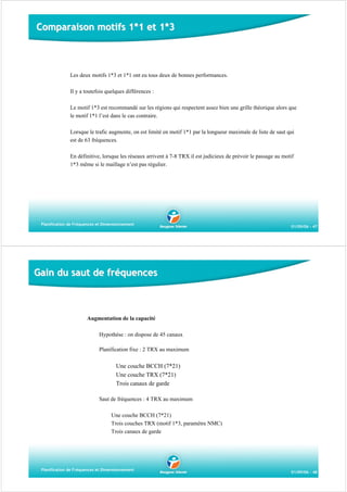 Comparaison motifs 1*1 et 1*3

Les deux motifs 1*3 et 1*1 ont eu tous deux de bonnes performances.
Il y a toutefois quelques différences :
Le motif 1*3 est recommandé sur les régions qui respectent assez bien une grille théorique alors que
le motif 1*1 l’est dans le cas contraire.
Lorsque le trafic augmente, on est limité en motif 1*1 par la longueur maximale de liste de saut qui
est de 63 fréquences.
En définitive, lorsque les réseaux arrivent à 7-8 TRX il est judicieux de prévoir le passage au motif
1*3 même si le maillage n’est pas régulier.

Planification de Fréquences et Dimensionnement

01/09/06 - 47

Gain du saut de fréquences

Augmentation de la capacité
Hypothèse : on dispose de 45 canaux
Planification fixe : 2 TRX au maximum

Une couche BCCH (7*21)
Une couche TRX (7*21)
Trois canaux de garde
Saut de fréquences : 4 TRX au maximum
Une couche BCCH (7*21)
Trois couches TRX (motif 1*3, paramètre NMC)
Trois canaux de garde

Planification de Fréquences et Dimensionnement

01/09/06 - 48

 