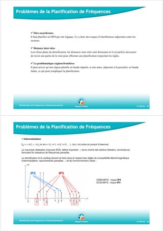 Problèmes de la Planification de Fréquences

Sites asynchrones
Il faut planifier un HSN par site logique, il y a donc des risques d’interférences adjacentes entre les
secteurs.
Distance inter-sites
Lors d'une phase de densification, les distances inter-sites sont diminuées et il est parfois nécessaire
de revoir une partie de la zone pour effectuer une planification respectant les règles.
La problématique régions/frontières
Il peut arriver qu’une région planifie en bande séparée, et une autre, adjacente à la première, en bande
étalée, ce qui peut compliquer la planification.

Planification de Fréquences et Dimensionnement

01/09/06 - 55

Problèmes de la Planification de Fréquences
Intermodulation
fIM = ± m.f1 ± n.f2 (m et n = 0, +/-1, +/-2, +/-3, …) ; |m| + |n| ordre du produit d’intermod.
La mauvaise réalisation (mauvais ROS, défaut important…) de la chaîne des aériens (feeders, connecteurs)
favorisent la naissance de fréquences parasites
La densification et le cositing doivent se faire dans le respect des règles de compatibilité électromagnétique
(intermodulation, rayonnements parasites…) et de l’environnement urbain :

IP2

IP3
GSM/UMTS : risque IP4
DCS/UMTS : risque IP3

Planification de Fréquences et Dimensionnement

01/09/06 - 56

 