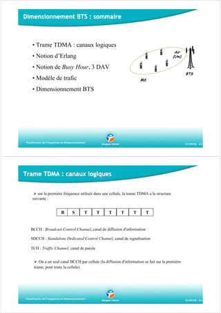 Dimensionnement BTS : sommaire

• Trame TDMA : canaux logiques
Air
(Um)

• Notion d’Erlang
• Notion de Busy Hour, 3 DAV

BTS

• Modèle de trafic

MS

• Dimensionnement BTS

Planification de Fréquences et Dimensionnement

01/09/06 - 63

Trame TDMA : canaux logiques
sur la première fréquence utilisée dans une cellule, la trame TDMA a la structure
suivante :

B

S

T

T

T

T

T

T

BCCH : Broadcast Control Channel, canal de diffusion d'information
SDCCH : Standalone Dedicated Control Channel, canal de signalisation
TCH : Traffic Channel, canal de parole
On a un seul canal BCCH par cellule (la diffusion d'information se fait sur la première
trame, pour toute la cellule).

Planification de Fréquences et Dimensionnement

01/09/06 - 64

 