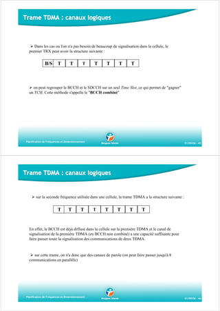 Trame TDMA : canaux logiques

Dans les cas ou l'on n'a pas besoin de beaucoup de signalisation dans la cellule, le
premier TRX peut avoir la structure suivante :

B/S

T

T

T

T

T

T

T

on peut regrouper le BCCH et le SDCCH sur un seul Time Slot, ce qui permet de "gagner"
un TCH. Cette méthode s'appelle le "BCCH combiné"

Planification de Fréquences et Dimensionnement

01/09/06 - 65

Trame TDMA : canaux logiques

sur la seconde fréquence utilisée dans une cellule, la trame TDMA a la structure suivante :

T

T

T

T

T

T

T

T

En effet, le BCCH est déjà diffusé dans la cellule sur la première TDMA et le canal de
signalisation de la première TDMA (en BCCH non combiné) a une capacité suffisante pour
faire passer toute la signalisation des communications de deux TDMA.

sur cette trame, on n'a donc que des canaux de parole (on peut faire passer jusqu'à 8
communications en parallèle)

Planification de Fréquences et Dimensionnement

01/09/06 - 66

 