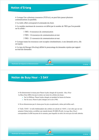 Notion d’Erlang

Lorsque l'on a plusieurs ressources (TCH ici), on peut faire passer plusieurs
communications en parallèle.
Le trafic offert correspond à la demande du client.
Le nombre maximum de ressources est défini par le nombre de TRX que l'on possède
sur la cellule :
1 TRX : 6 ressources de communication
2 TRX : 14 ressources de communication en tout
3 TRX : 21 ressources de communication en tout
Lorsque toutes les ressources sont occupées simultanément, si une demande arrive, elle
est rejetée.
Le taux de blocage (blocking) définit le pourcentage de demandes rejetées par rapport
au total des demandes.

Planification de Fréquences et Dimensionnement

01/09/06 - 71

Notion de Busy Hour - 3 DAV

On dimensionne le réseau pour l'heure la plus chargée de la journée : Busy Hour
La Busy Hour (BH) n'est pas la même sur toutes les cellules du réseau :
Sur La Défense, l'heure la plus chargée est pendant les heures de bureau.
Sur les axes, l'heure la plus chargée est le soir (19H)
On ne dimensionne pas le réseau pour les pics exceptionnels, même prévisibles sauf...
Trafic 3 DAV : le trafic hebdomadaire des cellules est calculé en 3 DAV, c’est à dire que sur une
semaine d’observation, on définie une tranche horaire WABH (Weekly Average Busy Hour)
correspondant à la BH moyenne de la semaine, pour laquelle on relève les trois pics de trafic absolus.

Planification de Fréquences et Dimensionnement

01/09/06 - 72

 