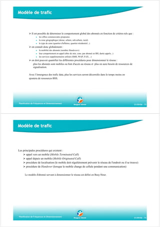 Modèle de trafic

Il est possible de déterminer le comportement global des abonnés en fonction de critères tels que :
les offres commerciales proposées
la zone géographique (dense, urbain, sub-urbain, rural)
le type de zone (quartier d'affaires, quartier résidentiel...)

on connaît donc globalement :
la mobilité des abonnés (nombre Handovers)
leur comportement en appel (nbre de min. cons. par abonné en BH, durée appels.. )
les services supplémentaires utilisés (SMS, WAP, FAX…)

on doit pouvoir quantifier les différentes procédures pour dimensionner le réseau :
plus les abonnés sont mobiles ou font d'accès au réseau et plus on aura besoin de ressources de
signalisation.
Avec l’émergence des trafic data, plus les services seront décorrelés dans le temps moins on
ajoutera de ressources BSS.

Planification de Fréquences et Dimensionnement

01/09/06 - 73

Modèle de trafic

Les principales procédures qui existent :
appel vers un mobile (Mobile Terminated Call)
appel depuis un mobile (Mobile Originated Call)
procédure de localisation (le mobile doit régulièrement prévenir le réseau de l'endroit ou il se trouve)
procédure de Handover (lorsque le mobile change de cellule pendant une communication)
Le modèle d'abonné servant à dimensionner le réseau est défini en Busy Hour.

Planification de Fréquences et Dimensionnement

01/09/06 - 74

 