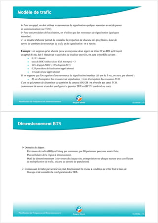 Modèle de trafic
Pour un appel, on doit utiliser les ressources de signalisation quelques secondes avant de passer
en communication (sur TCH).
Pour une procédure de localisation, on n'utilise que des ressources de signalisation (quelques
secondes).
Le modèle d'abonné permet de connaître la proportion de chacune des procédures, donc de
savoir de combien de ressources de trafic et de signalisation on a besoin.
Exemple : on suppose qu'un abonné passe en moyenne deux appels de 2mn 30' en BH, qu'il reçoit
un appel d'1mn, fait 3 Handover et qu'il doit se localiser une fois, on aura le modèle suivant :
0,1 E / abonné
taux de BHCA (Busy Hour Call Attempts) = 3
66% d'appels MOC ; 33% d’appels MTC
0,33 procédure de localisation/appel/abonné
1 Handover par appel/abonné

Si on suppose que l'occupation d'une ressource de signalisation interface Air est de 5 sec, on aura, par abonné :
20 sec d'occupation des ressources de signalisation + 6 mn d'occupation des ressources TCH.

C'est ce qui permet de déterminer de combien de canaux SDCCH on a besoin par canal TCH.
(notamment de savoir si on doit configurer le premier TRX en BCCH combiné ou non).

Planification de Fréquences et Dimensionnement

01/09/06 - 75

Dimensionnement BTS

Données de départ :
Prévisions de trafic (BH) en Erlang par commune, par Département pour une année fixée.
Plan cellulaire de la région à dimensionner.
Outil de dimensionnement (couverture de chaque site, extrapolation sur chaque secteur avec coefficient
de multiplication de trafic, et carte de densité de population).
Connaissant le trafic par secteur on peut dimensionner le réseau à condition de s'être fixé le taux de
blocage et de connaître la configuration des TRX.

Planification de Fréquences et Dimensionnement

01/09/06 - 76

 