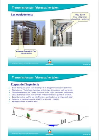 Transmission par faisceaux hertzien
Les équipements

ODU du FH
Pour intégration
dissocié de l’antenne

Antenne Cornet 0.15m
Peu directive

Planification de Fréquences et Dimensionnement

01/09/06 - 85

Transmission par faisceaux hertzien
Etapes de l’Ingénierie
Etude théorique du profil radio-électrique & du dégagement de la zone de Fresnel
Réalisation de l’Etude Radio électrique ou de la ligne de vue (avec repérage terrain)
Dimensionnement du lien FH avec Puissance Tx/Rx, tailles d’antennes, atténuateurs
Calcul du bilan de liaison pour connaître l'indisponibilité et la qualité de la liaison.
Calcul du recul de seuil lié aux interférences , planification de la fréquence & polar.
Demander la coordination du FH à l'ARCEP et à l’ANFR ( COMSIS ).
Recette le lien FH et mise en trafic

Planification de Fréquences et Dimensionnement

01/09/06 - 86

 