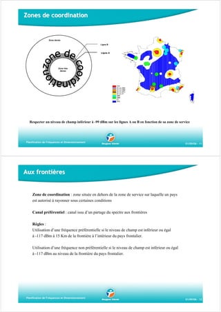Zones de coordination

Zone dense
Ligne B

Ligne A

Zone très
dense

Respecter un niveau de champ inférieur à -99 dBm sur les lignes A ou B en fonction de sa zone de service

Planification de Fréquences et Dimensionnement

01/09/06 - 11

Aux frontières

Zone de coordination : zone située en dehors de la zone de service sur laquelle un pays
est autorisé à rayonner sous certaines conditions
Canal préférentiel : canal issu d’un partage du spectre aux frontières
Règles :
Utilisation d’une fréquence préférentielle si le niveau de champ est inférieur ou égal
à -117 dBm à 15 Km de la frontière à l’intérieur du pays frontalier.
Utilisation d’une fréquence non préférentielle si le niveau de champ est inférieur ou égal
à -117 dBm au niveau de la frontière du pays frontalier.

Planification de Fréquences et Dimensionnement

01/09/06 - 12

 