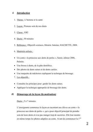 2
I. Introduction
1. Thème : L’homme et la santé
2. Leçon : Prenons soin de nos dents
3. Classe : EB2
4. Durée : 50 minutes
5. Référence : Objectifs sciences, librairie Antoine, HACHETTE, 2004.
6. Matériels utilisés :
 Un conte « la princesse aux dents de perles », Samir, éditeur 2006,
Palmito.
 Une brosse à dents, de la pâte dentifrice.
 Des photos de dents saines et de dents cariées.
 Une maquette de mâchoires expliquant la technique de brossage.
7. Les objectifs :
 Connaître les principes pour garder les dents saines.
 Appliquer la technique appropriée de brossage des dents.
II. Démarrage de la leçon (la motivation)
Durée : 5 à 7 minutes.
L’enseignante commence la leçon en racontant aux élèves un conte « la
princesse aux dents de perles », qui a pour objectif principal de prendre
soin de leurs dents et à ne pas manger trop de sucreries. Elle leur montre
en même temps les photos adaptées au conte. Avant de commencer la 1ere
 