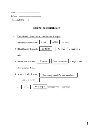 5
Nom : --------------------------------------
Prénom : ------------------------------------
Classe de EB2 (-------)
Exercice supplémentaire
I. Pour chaque phrase, barre ce qui ne convient pas.
1. Il faut brosser les dents les repas.
2. Il faut brosser les dents le matin et le
soir.
3. Il faut faire attention d’objets trop
durs avec ses dents.
4. Je vais chez le dentiste
5. Je manger trop de sucreries.
Avant Après
Au moins Au plus
A casser A ne pas casser
Seulement quand j’ai mal aux dents
Une fois par an
Dois Ne dois pas
 