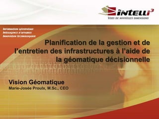Planification de la gestion et de
  l’entretien des infrastructures à l’aide de
               la géomatique décisionnelle


Vision Géomatique
Marie-Josée Proulx, M.Sc., CEO
 