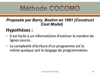 Proposée par Barry. Boehm en 1981 (Construct
Cost Model)
Hypothèses :
• Il est facile à un informaticien d'estimer le nombre de
lignes source.
• La complexité d'écriture d'un programme est la
même quelque soit le langage de programmation.
26
cours gestion de projet
 