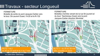 20
Travaux - secteur Longueuil
BLITZ 1 et 2
du 20 au 23 avril et du 4 au 7 mai
BLITZ 3 - du 25 au 28 mai
(blitz possible en août)
FERMETURE
Bretelle de sortie du pont Jacques-Cartier vers
le boul. St-Laurent Ouest, l’A-20 et la R-132
FERMETURE
Bretelles d’entrée venant de la rue St-Laurent et
du boul. Taschereau Ouest vers le pont
Jacques-Cartier direction Montréal
 