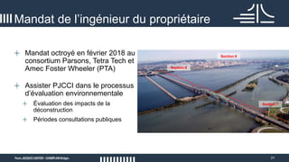 31
Mandat de l’ingénieur du propriétaire
+ Mandat octroyé en février 2018 au
consortium Parsons, Tetra Tech et
Amec Foster Wheeler (PTA)
+ Assister PJCCI dans le processus
d’évaluation environnementale
+ Évaluation des impacts de la
déconstruction
+ Périodes consultations publiques
Section 5
Section 6
Section 7
 