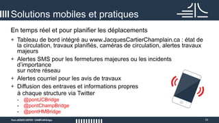 33
En temps réel et pour planifier les déplacements
Solutions mobiles et pratiques
+ Tableau de bord intégré au www.JacquesCartierChamplain.ca : état de
la circulation, travaux planifiés, caméras de circulation, alertes travaux
majeurs
+ Alertes SMS pour les fermetures majeures ou les incidents
d’importance
sur notre réseau
+ Alertes courriel pour les avis de travaux
+ Diffusion des entraves et informations propres
à chaque structure via Twitter
- @pontJCBridge
- @pontChampBridge
- @pontHMBridge
 