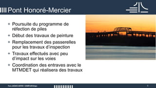 5
Pont Honoré-Mercier
+ Poursuite du programme de
réfection de piles
+ Début des travaux de peinture
+ Remplacement des passerelles
pour les travaux d’inspection
+ Travaux effectués avec peu
d’impact sur les voies
+ Coordination des entraves avec le
MTMDET qui réalisera des travaux
 