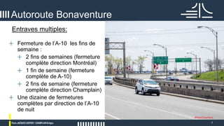 7
Autoroute Bonaventure
#NosChantiers
+ Fermeture de l’A-10 les fins de
semaine :
+ 2 fins de semaines (fermeture
complète direction Montréal)
+ 1 fin de semaine (fermeture
complète de A-10)
+ 2 fins de semaine (fermeture
complète direction Champlain)
+ Une dizaine de fermetures
complètes par direction de l’A-10
de nuit
Entraves multiples:
 