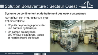9
Système de confinement et de traitement des eaux souterraines
Solution Bonaventure : Secteur Ouest
SYSTÈME DE TRAITEMENT EST
EN FONCTION
+ 32 puits de pompage pour créer
une barrière hydraulique
+ On pompe en moyenne
290 m3/jour d’eau brute, traitée
et rejetée propre au fleuve
 