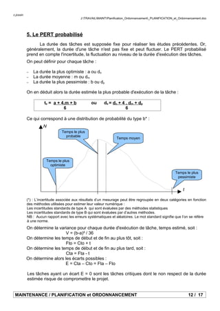 c.jossin
J:TRAVAILMAINTPlanification_Ordonnancement_PLANIFICATION_et_Ordonnancement.doc
5. Le PERT probabilisé
La durée des tâches est supposée fixe pour réaliser les études précédentes. Or,
généralement, la durée d'une tâche n'est pas fixe et peut fluctuer. Le PERT probabilisé
prend en compte l'incertitude, la fluctuation au niveau de la durée d'exécution des tâches.
On peut définir pour chaque tâche :
− La durée la plus optimiste : a ou do
− La durée moyenne : m ou dm
− La durée la plus pessimiste : b ou dp
On en déduit alors la durée estimée la plus probable d'exécution de la tâche :
te = a + 4.m + b ou de = do + 4 . dm + dp
6 6
Ce qui correspond à une distribution de probabilité du type b* :
(*) : L’incertitude associée aux résultats d’un mesurage peut être regroupée en deux catégories en fonction
des méthodes utilisées pour estimer leur valeur numérique :
Les incertitudes standards de type A qui sont évaluées par des méthodes statistiques
Les incertitudes standards de type B qui sont évaluées par d’autres méthodes.
NB : Aucun rapport avec les erreurs systématiques et aléatoires. Le mot standard signifie que l’on se réfère
à une norme.
On détermine la variance pour chaque durée d'exécution de tâche, temps estimé, soit :
V = (b-a)² / 36
On détermine les temps de début et de fin au plus tôt, soit :
Fto = Cto + t
On détermine les temps de début et de fin au plus tard, soit :
Cta = Fta - t
On détermine alors les écarts possibles :
E = Cta – Cto = Fta – Fto
Les tâches ayant un écart E = 0 sont les tâches critiques dont le non respect de la durée
estimée risque de compromettre le projet.
MAINTENANCE / PLANIFICATION et ORDONNANCEMENT 12 / 17
Temps le plus
pessimiste
Temps le plus
optimiste
t
N
Temps le plus
probable
Temps moyen
 