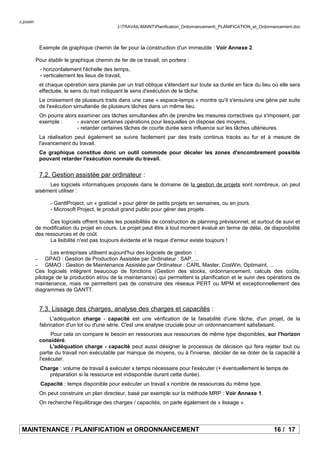 c.jossin
J:TRAVAILMAINTPlanification_Ordonnancement_PLANIFICATION_et_Ordonnancement.doc
Exemple de graphique chemin de fer pour la construction d'un immeuble : Voir Annexe 2.
Pour établir le graphique chemin de fer de ce travail, on portera :
- horizontalement l'échelle des temps,
- verticalement les lieux de travail,
et chaque opération sera planée par un trait oblique s'étendant sur toute sa durée en face du lieu où elle sera
effectuée, le sens du trait indiquant le sens d'exécution de la tâche.
Le croisement de plusieurs traits dans une case « espace-temps » montre qu'il s'ensuivra une gène par suite
de l'exécution simultanée de plusieurs tâches dans un même lieu.
On pourra alors examiner ces tâches simultanées afin de prendre les mesures correctives qui s'imposent, par
exemple : - avancer certaines opérations pour lesquelles on dispose des moyens,
- retarder certaines tâches de courte durée sans influence sur les tâches ultérieures.
La réalisation peut également se suivre facilement par des traits continus tracés au fur et à mesure de
l'avancement du travail.
Ce graphique constitue donc un outil commode pour déceler les zones d'encombrement possible
pouvant retarder l'exécution normale du travail.
7.2. Gestion assistée par ordinateur :
Les logiciels informatiques proposés dans le domaine de la gestion de projets sont nombreux, on peut
aisément utiliser :
- GanttProject, un « graticiel » pour gérer de petits projets en semaines, ou en jours.
- Microsoft Project, le produit grand public pour gérer des projets .
Ces logiciels offrent toutes les possibilités de construction de planning prévisionnel, et surtout de suivi et
de modification du projet en cours. Le projet peut être à tout moment évalué en terme de délai, de disponibilité
des ressources et de coût.
La lisibilité n'est pas toujours évidente et le risque d'erreur existe toujours !
Les entreprises utilisent aujourd'hui des logiciels de gestion :
− GPAO : Gestion de Production Assistée par Ordinateur : SAP, ...
− GMAO : Gestion de Maintenance Assistée par Ordinateur : CARL Master, CosWin, Optimaint, ...
Ces logiciels intègrent beaucoup de fonctions (Gestion des stocks, ordonnancement, calculs des coûts,
pilotage de la production et/ou de la maintenance) qui permettent la planification et le suivi des opérations de
maintenance, mais ne permettent pas de construire des réseaux PERT ou MPM et exceptionnellement des
diagrammes de GANTT.
7.3. Lissage des charges, analyse des charges et capacités :
L'adéquation charge - capacité est une vérification de la faisabilité d'une tâche, d'un projet, de la
fabrication d'un lot ou d'une série. C'est une analyse cruciale pour un ordonnancement satisfaisant.
Pour cela on compare le besoin en ressources aux ressources de même type disponibles, sur l'horizon
considéré.
L'adéquation charge - capacité peut aussi désigner le processus de décision qui fera rejeter tout ou
partie du travail non exécutable par manque de moyens, ou à l'inverse, décider de se doter de la capacité à
l'exécuter.
Charge : volume de travail à exécuter x temps nécessaire pour l'exécuter (+ éventuellement le temps de
préparation si la ressource est indisponible durant cette durée).
Capacité : temps disponible pour exécuter un travail x nombre de ressources du même type.
On peut construire un plan directeur, basé par exemple sur la méthode MRP : Voir Annexe 1.
On recherche l'équilibrage des charges / capacités, on parle également de « lissage ».
MAINTENANCE / PLANIFICATION et ORDONNANCEMENT 16 / 17
 