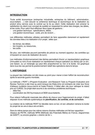 c.jossin
J:TRAVAILMAINTPlanification_Ordonnancement_PLANIFICATION_et_Ordonnancement.doc
INTRODUCTION
Toute entité économique (entreprise industrielle, entreprise du bâtiment, administration,
sous-traitant, ...) doit assurer la cohérence technique et économique de la réalisation du
produit et/ou service avec le contrat qui la lie au client. Cette réalisation doit amener la
satisfaction du client (voir concept de qualité) en respectant le cahier des charges, les délais,
et les coûts. Pour cela il faut effectuer deux types de gestions :
− une gestion technique : spécifications, délais,
− une gestion économique : coûts, prix de revient ...
Les différentes méthodes utilisées permettent de faire apparaître clairement et rapidement
les données liées à la réalisation d'un projet , telles que :
− les temps, les délais,
− les moyens, ou ressources,
− les coûts.
De plus, ces méthodes peuvent permettre de prévoir au moment opportun, les contrôles qui
s'imposent en cours de réalisation (le suivi).
Les méthodes d'ordonnancement des tâches permettent d'avoir un représentation graphique
(immuable ou non) d'une réalisation en représentant chaque opération (ou tâche) par un arc,
une liaison, ou un rectangle qui peut être proportionnel ou non à la durée. Ce graphique
dans tous les cas permet le positionnement relatif des opérations dans le temps.
1. HISTORIQUE
La plupart des méthodes ont été mises au point pour mener à bien l'effort de reconstruction
après la seconde guerre mondiale.
La méthode « PERT » (Program Evaluation and Research Task ou Program Evaluation and
Review Technic) a été mise au point lorsque les Etats-Unis ont entrepris de créer leur force
d'attaque nucléaire (sous-marins et fusée Polaris). Il fallait aller vite pour rattraper le retard
pris sur l'URSS. Ce projet était soumis à de nombreux problèmes techniques :
− délai fixé,
− coordination de 250 fournisseurs et 9000 sous-traitants.
Pour obtenir l'efficacité maximale des efforts de chacun pour l'agencement du projet, il fallait
disposer d'une méthode systématique de planification, de contrôle, et de correction.
La création de la méthode PERT fut décidée dans ce but, et son utilisation ramena la durée
du projet de six ans à deux ans et demi.
Dans le même temps pour les même raisons d'autres méthodes ont fait leur apparition :
réseaux de PETRI, méthode MPM (Méthode des Potentiels Métra) en France, diagrammes
de GANTT, ou encore graphes « chemin de fer ».
MAINTENANCE / PLANIFICATION et ORDONNANCEMENT 2 / 17
 