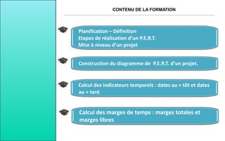 CONTENU DE LA FORMATION
Planification – Définition
Etapes de réalisation d’un P.E.R.T.
Mise à niveau d’un projet
Calcul des indicateurs temporels : dates au + tôt et dates
au + tard
Construction du diagramme de P.E.R.T. d’un projet.
Calcul des marges de temps : marges totales et
marges libres
 