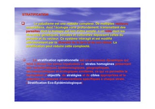 STRATIFICATIONSTRATIFICATION
Le paludisme est une maladie complexe. De multiplesLe paludisme est une maladie complexe. De multiples vecteursvecteurs
anophanophééliensliens, dont l, dont l’é’écologie varie profondcologie varie profondéément, transmettent desment, transmettent des
parasitesparasites dont la biologie est loin ddont la biologie est loin d’’être simple,être simple, àà unun hôtehôte dont lesdont les
diversitdiversitéés gs géénnéétiques, sociales et culturelles dtiques, sociales et culturelles déépassent celles dupassent celles du
parasite et du vecteur. Ce systparasite et du vecteur. Ce systèème interagit et est modifime interagit et est modifiéé
ultultéérieurement par larieurement par la diversitdiversitéé de la terre et de son climatde la terre et de son climat. La. La
stratification peut rstratification peut rééduire cette complexitduire cette complexitéé..
La stratification opérationnelle est un processus dynamique qui
tend à diviser les zones impaludées en strates homogènes présentant
des caractéristiques épidémiologiques, géographiques,
socioéconomiques et écologiques similaires, ce qui va permettre la
formulation d’objectifs, de stratégies et de cibles appropriées et la
sélection de mesures d’interventions spécifiques à chaque strate.
(Stratification Eco-Epidémiologioque)
 