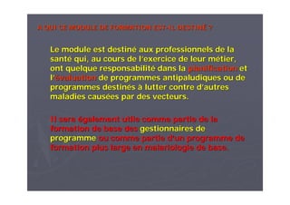 A QUI CE MODULE DE FORMATIONA QUI CE MODULE DE FORMATION ESTEST--ILIL DESTINDESTINÉÉ ??
Le module est destinLe module est destinéé aux professionnels de laaux professionnels de la
santsantéé qui, au cours de lqui, au cours de l’’exercice de leur mexercice de leur méétier,tier,
ont quelque responsabilitont quelque responsabilitéé dans ladans la planificationplanification etet
ll’’éévaluationvaluation de programmes antipaludiques ou dede programmes antipaludiques ou de
programmes destinprogrammes destinééss àà lutter contre dlutter contre d’’autresautres
maladies causmaladies causéées par des vecteurs.es par des vecteurs.
Il seraIl sera éégalement utile comme partie de lagalement utile comme partie de la
formation de base desformation de base des gestionnaires degestionnaires de
programmeprogramme ou comme partie dou comme partie d’’un programme deun programme de
formation plus large en malariologie de base.formation plus large en malariologie de base.
 
