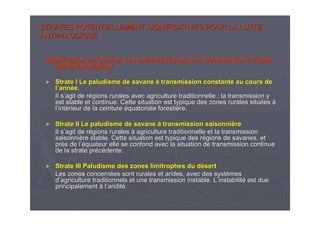 STRATES POTENTIELLEMENT SIGNIFICATIVES POUR LA LUTTESTRATES POTENTIELLEMENT SIGNIFICATIVES POUR LA LUTTE
ANTIPALUDIQUEANTIPALUDIQUE
Stratification en fonction des caractStratification en fonction des caractééristiques de la transmission (critristiques de la transmission (critèèresres
éépidpidéémiologiques)miologiques)
►► Strate I Le paludisme de savaneStrate I Le paludisme de savane àà transmission constante au cours detransmission constante au cours de
ll’’annannééee..
Il sIl s’’agit de ragit de réégions rurales avec agriculture traditionnelle ; la transmissiongions rurales avec agriculture traditionnelle ; la transmission yy
est stable et continue. Cette situation est typique des zones ruest stable et continue. Cette situation est typique des zones rurales siturales situééeses àà
ll’’intintéérieur de la ceinturerieur de la ceinture ééquatoriale forestiquatoriale forestièère.re.
►► Strate II Le paludisme de savaneStrate II Le paludisme de savane àà transmission saisonnitransmission saisonnièèrere
Il sIl s’’agit de ragit de réégions ruralesgions rurales àà agriculture traditionnelle et la transmissionagriculture traditionnelle et la transmission
saisonnisaisonnièère stable. Cette situation est typique des rre stable. Cette situation est typique des réégions de savanes, etgions de savanes, et
prprèès de ls de l’é’équateur elle se confond avec la situation de transmission continquateur elle se confond avec la situation de transmission continueue
de la strate prde la strate prééccéédente.dente.
►► Strate III Paludisme des zones limitrophes du dStrate III Paludisme des zones limitrophes du déésertsert
Les zones concernLes zones concernéées sont rurales et arides, avec des systes sont rurales et arides, avec des systèèmesmes
dd’’agriculture traditionnels et une transmission instable. Lagriculture traditionnels et une transmission instable. L’’instabilitinstabilitéé est dueest due
principalementprincipalement àà ll’’ariditariditéé..
 