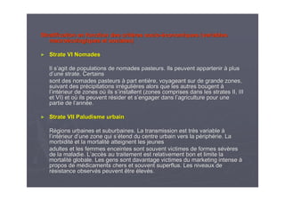 Stratification en fonction des critStratification en fonction des critèères sociores socio--ééconomiques (variablesconomiques (variables
macromacroéécologiquescologiques et sociales)et sociales)
►► Strate VI NomadesStrate VI Nomades
Il sIl s’’agit de populations de nomades pasteurs. Ils peuvent apparteniragit de populations de nomades pasteurs. Ils peuvent appartenir àà plusplus
dd’’une strate. Certainsune strate. Certains
sont des nomades pasteurssont des nomades pasteurs àà part entipart entièère, voyageant sur de grande zones,re, voyageant sur de grande zones,
suivant des prsuivant des préécipitations irrcipitations irrééguligulièères alors que les autres bougentres alors que les autres bougent àà
ll’’intintéérieur de zones orieur de zones oùù ils sils s’’installent (zones comprises dans les strates II, IIIinstallent (zones comprises dans les strates II, III
et VI)et VI) etet ooùù ils peuvent rils peuvent réésider et ssider et s’’engager dans lengager dans l’’agriculture pour uneagriculture pour une
partie de lpartie de l’’annannéée.e.
►► Strate VII Paludisme urbainStrate VII Paludisme urbain
RRéégions urbaines et suburbaines. La transmission est trgions urbaines et suburbaines. La transmission est trèès variables variable àà
ll’’intintéérieur drieur d’’une zone qui sune zone qui s’é’étend du centre urbain vers la ptend du centre urbain vers la péériphriphéérie. Larie. La
morbiditmorbiditéé et la mortalitet la mortalitéé atteignent les jeunesatteignent les jeunes
adultes et les femmes enceintes sont souvent victimes de formesadultes et les femmes enceintes sont souvent victimes de formes sséévvèèresres
de la maladie. Lde la maladie. L’’accaccèès au traitement est relativement bon et limite las au traitement est relativement bon et limite la
mortalitmortalitéé globale. Les gens sont davantage victimes du marketing intenseglobale. Les gens sont davantage victimes du marketing intense àà
propos de mpropos de méédicaments chers et souvent superflus. Les niveaux dedicaments chers et souvent superflus. Les niveaux de
rréésistance observsistance observéés peuvent êtres peuvent être éélevlevéés.s.
 