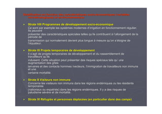 Stratification en fonction des caractStratification en fonction des caractééristiques socioristiques socio--ééconomiques (variablesconomiques (variables
micromicroéécologiquescologiques) et environnementaux) et environnementaux
►► Strate VIII Programmes de dStrate VIII Programmes de dééveloppement socioveloppement socio--ééconomiqueconomique
Ce sont par exemple les systCe sont par exemple les systèèmes modernes dmes modernes d’’irrigation en fonctionnement rirrigation en fonctionnement réégulier.gulier.
Ils peuventIls peuvent
prpréésenter des caractsenter des caractééristiques spristiques spééciales telles quciales telles qu’’ils contribuentils contribuent àà ll’’allongement de laallongement de la
ppéériode deriode de
transmission qui normalement devient plus longuetransmission qui normalement devient plus longue àà mesure qumesure qu’’on son s’é’éloigne deloigne de
ll’é’équateur.quateur.
►► Strate IX Projets temporaires de dStrate IX Projets temporaires de dééveloppementveloppement
Il sIl s’’agit de projets temporaires de dagit de projets temporaires de dééveloppement et du rassemblement developpement et du rassemblement de
travailleurs qutravailleurs qu’’ilsils
induisent. Cette situation peut prinduisent. Cette situation peut préésenter des risques spsenter des risques spééciaux tels quciaux tels qu’’ uneune
augmentation des gaugmentation des gîîtestes
larvaires et des contacts hommes /vecteurs, llarvaires et des contacts hommes /vecteurs, l’’immigration de travailleurs non immunsimmigration de travailleurs non immuns
et uneet une
certaine mortalitcertaine mortalitéé..
►► Strate X Visiteurs non immunsStrate X Visiteurs non immuns
Concerne les visiteurs non immuns dans les rConcerne les visiteurs non immuns dans les réégions endgions endéémiques ou les rmiques ou les réésidentssidents
temporairestemporaires
(nationaux ou expatri(nationaux ou expatriéés) dans les rs) dans les réégions endgions endéémiques. Il y a des risques demiques. Il y a des risques de
paludisme spaludisme séévvèère et de mortalitre et de mortalitéé..
►► Strate XI RStrate XI Rééfugifugiéés et personnes ds et personnes dééplacplacéées (en particulier dans des camps)es (en particulier dans des camps)
 