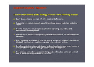 CURRENT CONTROL STRATEGYCURRENT CONTROL STRATEGY
TheThe Roll Back Malaria (RBM)Roll Back Malaria (RBM) strategystrategy focusesfocuses onon thethe followingfollowing aspectsaspects::
EarlyEarly diagnosisdiagnosis andand prompt, effectiveprompt, effective treatmenttreatment ofof malaria.malaria.
PreventionPrevention ofof malariamalaria throughthrough useuse ofof insecticideinsecticide--treatedtreated materialsmaterials andand otherother
vectorvector
ControlControl measuresmeasures includingincluding residualresidual indoorindoor sprayingspraying,, larvicidinglarviciding andand
environmentalenvironmental management.management.
PreventionPrevention ofof malaria inmalaria in pregnancypregnancy (intermittent(intermittent treatmenttreatment,, insecticideinsecticide--treatedtreated
bednetsbednets).).
EarlyEarly detectiondetection andand preventionprevention ofof epidemicsepidemics,, andand rapidrapid responseresponse toto epidemicsepidemics
((throughthrough monitoring, surveillance,monitoring, surveillance, preparednesspreparedness,, timelytimely action).action).
DevelopmentDevelopment ofof newnew toolstools,, strategiesstrategies andand methodologiesmethodologies,, andand improvementimprovement inin
deliverydelivery ofof existingexisting toolstools throughthrough researchresearch andand developmentdevelopment..
CoordinatedCoordinated actionaction throughthrough establishingestablishing partnershipspartnerships thatthat utilizeutilize an optimalan optimal
mixmix ofof measuresmeasures adaptedadapted to local situations.to local situations.
 