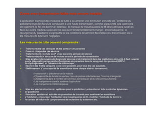Zones avec transmission faible mais encore instableZones avec transmission faible mais encore instable
LL’’application intensive des mesures de lutte a pu amener une diminapplication intensive des mesures de lutte a pu amener une diminution annuelle de lution annuelle de l’’incidence duincidence du
paludisme mais les facteurs conduisantpaludisme mais les facteurs conduisant àà une haute transmission, comme la pauvretune haute transmission, comme la pauvretéé des conditionsdes conditions
de logement, le fait de dormirde logement, le fait de dormir àà ll’’extextéérieur, le manque de moustiquaires de lit et les attitudes passivrieur, le manque de moustiquaires de lit et les attitudes passiveses
face aux soins mface aux soins méédicaux peuvent ne pas avoir fondamentalement changdicaux peuvent ne pas avoir fondamentalement changéé ; en cons; en consééquence, laquence, la
rréésurgence du paludisme est possible si les conditions deviennentsurgence du paludisme est possible si les conditions deviennent favorablesfavorables àà la transmission ou sila transmission ou si
les mesures de lutte sont nles mesures de lutte sont néégliggligéées.es.
Les mesures de lutte peuvent comprendre :Les mesures de lutte peuvent comprendre :
►► Traitement des cas cliniques et des porteurs de parasitesTraitement des cas cliniques et des porteurs de parasites
►► Prise en charge des cas sPrise en charge des cas séévvèèresres
►► Traitement antiTraitement anti-- rechute durechute du P.P. vivaxvivax durant la pdurant la péériode de latenceriode de latence
►► Traitement radical des cas de rechute avant la pTraitement radical des cas de rechute avant la péériode de transmissionriode de transmission
►► Mise en place de moyens de diagnostic des cas et de traitementMise en place de moyens de diagnostic des cas et de traitement dans les institutions de santdans les institutions de santéé. Il faut rappeler. Il faut rappeler
que le diagnostic par recherche dque le diagnostic par recherche d’’antigantigèènes du parasites dans le sang peut être proposnes du parasites dans le sang peut être proposéé (HRP(HRP--2,2,
ddééshydrogshydrogéénases) en lnases) en l’’absence de microscope.absence de microscope.
►► Examen des frottis sanguins lExamen des frottis sanguins làà ooùù cc’’est possible, pour tous les cas suspects.est possible, pour tous les cas suspects.
►► Etablissement dEtablissement d’’une capacitune capacitéé de surveillance dans chaque district concernant :de surveillance dans chaque district concernant :
-- Incidence et la prIncidence et la préévalence de la maladievalence de la maladie
-- Changements de densitChangements de densitéé du vecteur, taux de piqdu vecteur, taux de piqûûres infectantes sur lres infectantes sur l’’homme et longhomme et longéévitvitéé..
-- Changements dans le nombre des animaux domestiques et du ratioChangements dans le nombre des animaux domestiques et du ratio animaux/homme.animaux/homme.
-- Les changements dans le systLes changements dans le systèème dme d’’agricultureagriculture
-- Les changements mLes changements mééttééorologiquesorologiques
►► Mise sur pied de structures / systMise sur pied de structures / systèèmes pour la prmes pour la préédiction / prdiction / préévention et lutte contre lesvention et lutte contre les éépidpidéémiesmies
►► de paludismede paludisme
►► Education sanitaire et activitEducation sanitaire et activitéés de promotion de la sants de promotion de la santéé pour ampour amééliorer les conditionsliorer les conditions
►► dd’’habitation, encourager lhabitation, encourager l’’utilisation des moustiquaires de lit, modifier lutilisation des moustiquaires de lit, modifier l’’habitude de dormirhabitude de dormir àà
►► ll’’extextéérieur et induire un comportement de recherche du traitement etc.rieur et induire un comportement de recherche du traitement etc.
 
