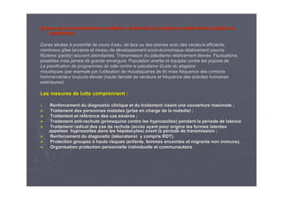 Zones avec transmission modZones avec transmission modéérréée oue ou éélevlevéée et incidence relativement stable due et incidence relativement stable du
paludismepaludisme
Zones situZones situééeses àà proximitproximitéé de cours dde cours d’’eau, de lacs ou des plaines avec des vecteurs efficients,eau, de lacs ou des plaines avec des vecteurs efficients,
nombreux gnombreux gîîtes larvaires et niveau de dtes larvaires et niveau de dééveloppement socioveloppement socio--ééconomique relativement pauvre.conomique relativement pauvre.
RiziRizièères (paddy) souvent abondantes. Transmission du paludisme relatires (paddy) souvent abondantes. Transmission du paludisme relativementvement éélevlevéée. Fluctuationse. Fluctuations
possibles mais jamais de grande envergure. Population avertie etpossibles mais jamais de grande envergure. Population avertie et ééquipquipéée contre les piqe contre les piqûûres deres de
La planification de programmes de lutte contre le paludisme GuidLa planification de programmes de lutte contre le paludisme Guide du stagiairee du stagiaire
moustiques (par exemple par lmoustiques (par exemple par l’’utilisation de moustiquaires de lit) mais frutilisation de moustiquaires de lit) mais frééquence des contactsquence des contacts
homme/vecteur toujourshomme/vecteur toujours éélevlevéée (haute densite (haute densitéé de vecteurs et frde vecteurs et frééquence des activitquence des activitéés humainess humaines
extextéérieures).rieures).
Les mesures de lutte comprennent :Les mesures de lutte comprennent :
►► Renforcement du diagnostic clinique et du traitement visant uneRenforcement du diagnostic clinique et du traitement visant une couverture maximale ;couverture maximale ;
►► Traitement des personnes malades (prise en charge de la maladieTraitement des personnes malades (prise en charge de la maladie) ;) ;
►► Traitement et rTraitement et rééfféérence des cas srence des cas séévvèères ;res ;
►► Traitement antiTraitement anti--rechute (rechute (primaquineprimaquine contre lescontre les hypnozohypnozoïïtestes) pendant la p) pendant la péériode de latenceriode de latence
►► Traitement radical des cas de rechute (accTraitement radical des cas de rechute (accèès ayant pour origine les formes latentess ayant pour origine les formes latentes
appelappelééeses hypnozohypnozoïïtestes dans les hdans les héépatocytes) avant la ppatocytes) avant la péériode de transmission ;riode de transmission ;
►► Renforcement du diagnostic (laboratoire) y compris RDT),Renforcement du diagnostic (laboratoire) y compris RDT),
►► Protection groupesProtection groupes àà hauts risques (enfants, femmes enceintes et migrants non immunshauts risques (enfants, femmes enceintes et migrants non immuns),),
►► Organisation protection personnelle individuelle et communautaiOrganisation protection personnelle individuelle et communautairere
 