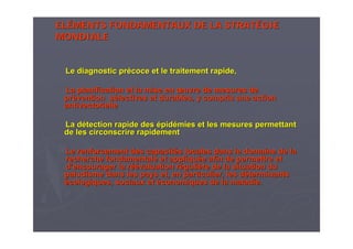 ELELÉÉMENTS FONDAMENTAUX DE LA STRATMENTS FONDAMENTAUX DE LA STRATÉÉGIEGIE
MONDIALEMONDIALE
Le diagnostic prLe diagnostic préécoce et le traitement rapide,coce et le traitement rapide,
La planification et la mise enLa planification et la mise en œœuvre de mesures deuvre de mesures de
prpréévention svention séélectives et durables, y compris une actionlectives et durables, y compris une action
antivectorielleantivectorielle
La dLa déétection rapide destection rapide des éépidpidéémies et les mesures permettantmies et les mesures permettant
de les circonscrire rapidementde les circonscrire rapidement
Le renforcement des capacitLe renforcement des capacitéés locales dans le domaine de las locales dans le domaine de la
recherche fondamentale et appliqurecherche fondamentale et appliquéée afin de permettre ete afin de permettre et
dd’’encourager la rencourager la réééévaluation rvaluation rééguligulièère de la situation dure de la situation du
paludisme dans les pays et, en particulier, les dpaludisme dans les pays et, en particulier, les dééterminantsterminants
éécologiques, sociaux etcologiques, sociaux et ééconomiques de la maladie.conomiques de la maladie.
 