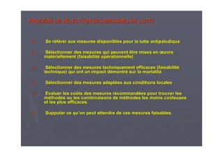 PROCPROCÉÉDDÉÉ DE SDE SÉÉLECTION DES MESURES DE LUTTELECTION DES MESURES DE LUTTE
Se rSe rééfféérer aux mesures disponibles pour la lutte antipaludiquerer aux mesures disponibles pour la lutte antipaludique
SSéélectionner des mesures qui peuvent être mises enlectionner des mesures qui peuvent être mises en œœuvreuvre
matmatéériellement (faisabilitriellement (faisabilitéé opopéérationnelle)rationnelle)
SSéélectionner des mesures techniquement efficaces (faisabilitlectionner des mesures techniquement efficaces (faisabilitéé
technique) qui ont un impact dtechnique) qui ont un impact déémontrmontréé sur la mortalitsur la mortalitéé
SSéélectionner des mesures adaptlectionner des mesures adaptéées aux conditions localeses aux conditions locales
Evaluer les coEvaluer les coûûts des mesures recommandts des mesures recommandéées pour trouver leses pour trouver les
mmééthodes ou les combinaisons de mthodes ou les combinaisons de mééthodes les moins cothodes les moins coûûteusesteuses
et les plus efficaces.et les plus efficaces.
Supputer ce quSupputer ce qu’’on peut attendre de ces mesures faisables.on peut attendre de ces mesures faisables.
 