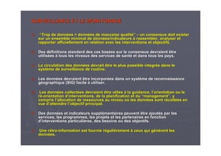 SURVEILLANCE ET LE MONITORAGESURVEILLANCE ET LE MONITORAGE
““Trop de donnTrop de donnéées =es = donndonnééeses de mauvaise qualitde mauvaise qualité”é” –– un consensus doit existerun consensus doit exister
sur un ensemble minimal de donnsur un ensemble minimal de donnéées/indicateurses/indicateurs àà rassembler, analyser etrassembler, analyser et
rapporter officiellement en relation avec les interventions et orapporter officiellement en relation avec les interventions et objectifs.bjectifs.
Des dDes dééfinitions standard des cas basfinitions standard des cas baséées sur le consensus devraient êtrees sur le consensus devraient être
utilisutilisééeses àà tous les niveaux des services de santtous les niveaux des services de santéé et dans tous les pays.et dans tous les pays.
La circulation des donnLa circulation des donnéées devrait être le plus possiblees devrait être le plus possible integrintegrééee dans ledans le
systsystèème de surveillance de routine.me de surveillance de routine.
Les donnLes donnéées devraient être incorpores devraient être incorporéées dans un systes dans un systèème de reconnaissanceme de reconnaissance
ggééographique (SIG) facileographique (SIG) facile àà utiliser.utiliser.
Les donnLes donnéées collectes collectéées devraient être utileses devraient être utiles àà la guidance, lla guidance, l’’orientation ou leorientation ou le
rréé--orientationorientation dd’’interventions, de la planification et duinterventions, de la planification et du ““managementmanagement””, y, y
compris lcompris l’’allocation de ressources au niveau oallocation de ressources au niveau oùù les donnles donnéées sont res sont réécoltcoltéées enes en
vue dvue d’’atteindre latteindre l’’objectif principal.objectif principal.
Des donnDes donnéées et indicateurs supples et indicateurs suppléémentaires peuvent être ajoutmentaires peuvent être ajoutéés par less par les
services, les programmes, les projets et les partenaires en foncservices, les programmes, les projets et les partenaires en fonctiontion
dd’’interventions particuliinterventions particulièères, des besoins ou des objectifs.res, des besoins ou des objectifs.
UneUne rréétrotro--informationinformation est fournie rest fournie rééguligulièèrementrement àà ceux qui gceux qui géénnèèrent lesrent les
donndonnéées.es.
 