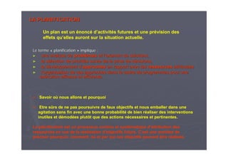 LA PLANIFICATIONLA PLANIFICATION
Le termeLe terme «« planificationplanification »» implique :implique :
►► une analyse deune analyse de problproblèèmesmes et let l’’examen de solutions,examen de solutions,
►► la sla séélection de prioritlection de prioritéés suivie de la prise de ds suivie de la prise de déécisions,cisions,
►► le dle dééveloppement dveloppement d’’approchesapproches en rapport avec lesen rapport avec les ressourcesressources attribuattribuééeses
►► ll’’organisation de ces approches dans le cadre de programmes pour uorganisation de ces approches dans le cadre de programmes pour unene
exexéécution efficace et efficiente.cution efficace et efficiente.
Savoir où nous allons et pourquoi
Etre sûrs de ne pas poursuivre de faux objectifs et nous emballer dans une
agitation sans fin avec une bonne probabilité de bien réaliser des interventions
inutiles et démodées plutôt que des actions nécessaires et pertinentes.
La planification est un processus continu et systématique d’attribution des
ressources en vue de la réalisation d’objectifs futurs. C’est une manière de
préciser pourquoi, comment, où et par qui ces objectifs peuvent être réalisés.
Un plan est un énoncé d’activités futures et une prévision des
effets qu’elles auront sur la situation actuelle.
 