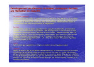 DDééveloppement desveloppement des ééllééments techniques stratments techniques stratéégiques destingiques destinééss
àà la rla rééalisation des objectifsalisation des objectifs
Un exemple d’approche
L’exemple suivant peut faciliter la compréhension de l’importance d’une approche et de sa relation
avec la strate épidémiologique et l’objectif. Les activités majeures impliquées par l’approche sont
mentionnées, de même que la fixation des cibles opérationnelles, l’identification des étapes et
l’évaluation des coûts dans des perspectives de budgétisation.
La strate
Savane humide, région de plaine, population rurale, agriculture traditionnelle, communications
précaires, peu de mouvements de population, faible développement de l’infrastructure de santé,
transmission continue très intense, population de plus ou moins 2 millions d’habitants dont 20%
de moins de 5 ans et 5% de femmes enceintes. Haute mortalité parmi les enfants et les femmes
primipares. Quelques cas de résistance R1 du P. falciparum à la chloroquine (se referrer de
préférence aux nouvelles definitions ETF + LTF < 5%). Deux vecteurs A.funestus et A.gambiae,
tous deux sensibles au DDT.
Le but
Faire en sorte que le paludisme ne soit plus un problème de santé publique majeur
L’objectif
Réduire de 60% du taux de mortalité due au paludisme chez les enfants en dessous de 5 ans d’ici
2006 (mesure directe difficile, utiliser les moyens indirects. Ceci peut être évalué indirectement
par une réduction des cas rapportés de paludisme sévère dans ce groupe d’âge, par une réduction
du taux de mortalité générale par âge, par une réduction des admissions de cas sévères ou par une
tendance à la baisse de la mortalité due au paludisme par âge dans les hôpitaux sentinelles et les
institutions de référence.
 